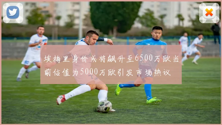 埃梅里身价或将飙升至6500万欧当前估值为5000万欧引发市场热议