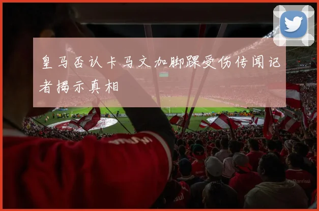 皇马否认卡马文加脚踝受伤传闻记者揭示真相