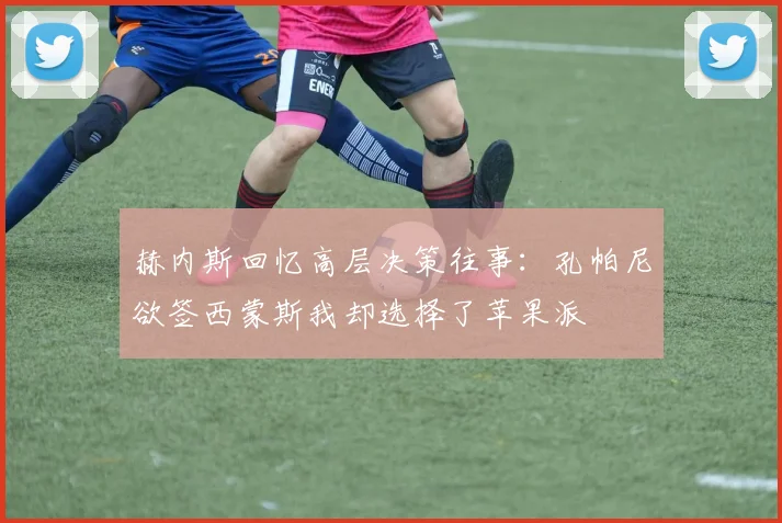 赫内斯回忆高层决策往事：孔帕尼欲签西蒙斯我却选择了苹果派
