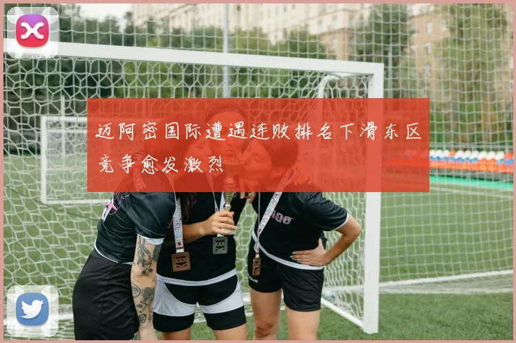 迈阿密国际遭遇连败排名下滑东区竞争愈发激烈