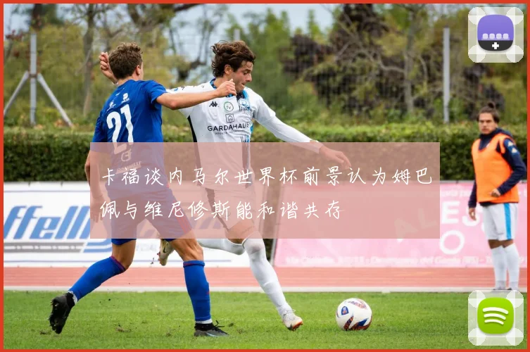卡福谈内马尔世界杯前景认为姆巴佩与维尼修斯能和谐共存