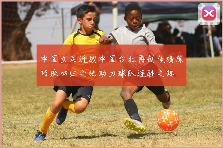 中国女足迎战中国台北再创佳绩陈巧珠回归合练助力球队连胜之路
