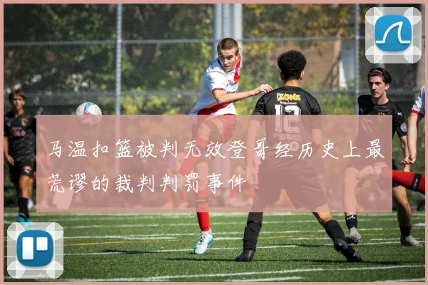 马温扣篮被判无效登哥经历史上最荒谬的裁判判罚事件