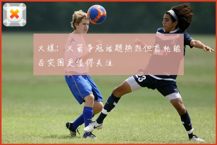 火媒：火箭争冠话题热烈但首轮能否突围更值得关注