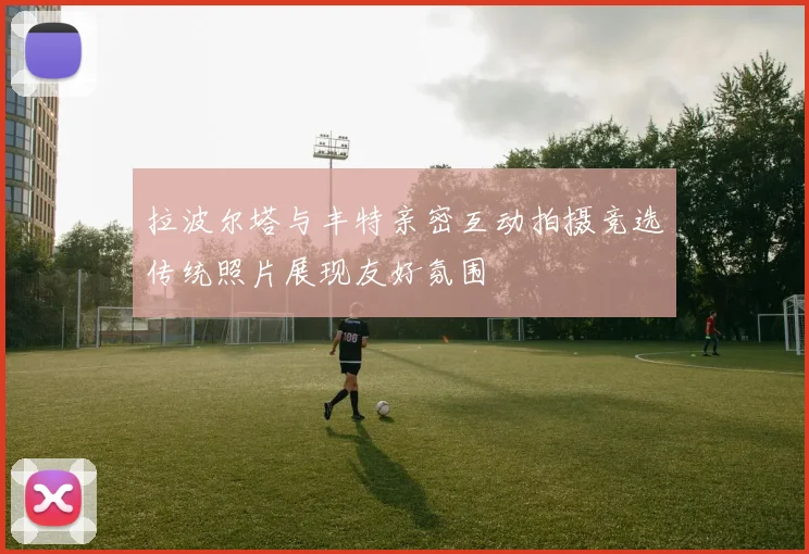 拉波尔塔与丰特亲密互动拍摄竞选传统照片展现友好氛围