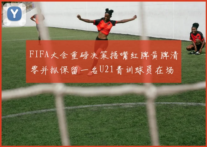 FIFA大会重磅决策捂嘴红牌黄牌清零并拟保留一名U21青训球员在场