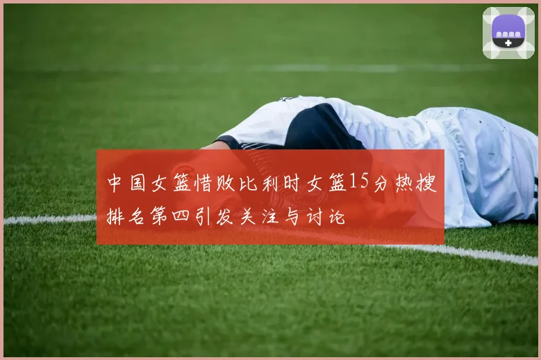 中国女篮惜败比利时女篮15分热搜排名第四引发关注与讨论
