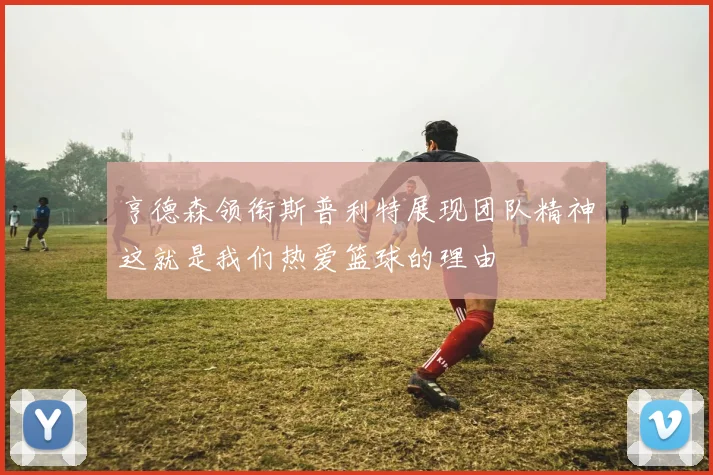 亨德森领衔斯普利特展现团队精神这就是我们热爱篮球的理由