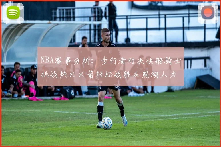 NBA赛事分析：步行者对决快船骑士挑战热火火箭轻松战胜灰熊湖人力克篮网